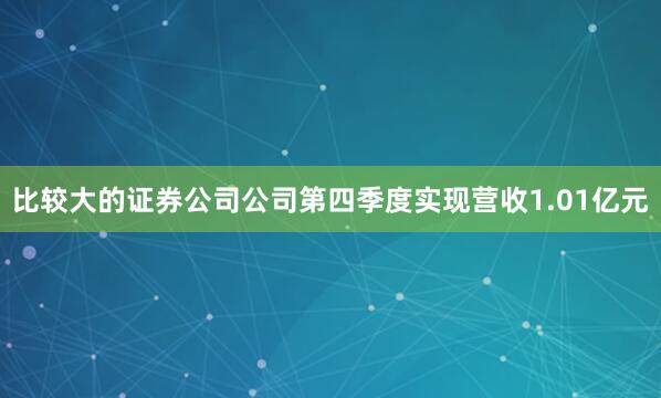 比较大的证券公司公司第四季度实现营收1.01亿元