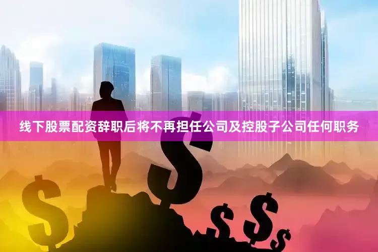 线下股票配资辞职后将不再担任公司及控股子公司任何职务