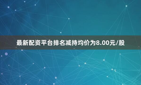 最新配资平台排名减持均价为8.00元/股
