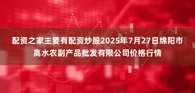 配资之家主要有配资炒股2025年7月27日绵阳市高水农副产品批发有限公司价格行情