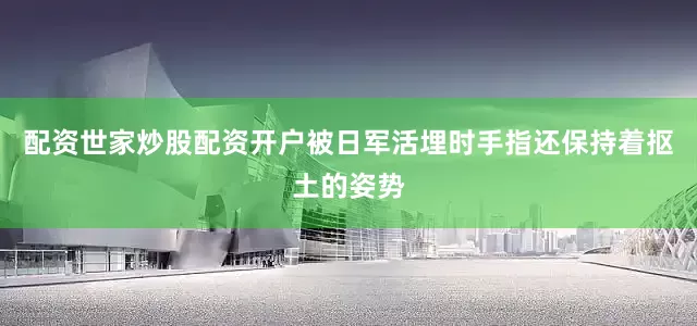 配资世家炒股配资开户被日军活埋时手指还保持着抠土的姿势