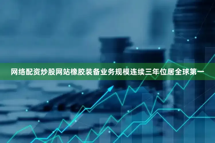 网络配资炒股网站橡胶装备业务规模连续三年位居全球第一