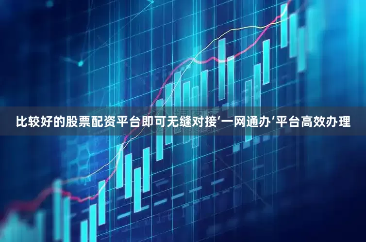 比较好的股票配资平台即可无缝对接‘一网通办’平台高效办理