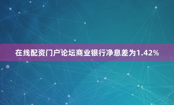 在线配资门户论坛商业银行净息差为1.42%