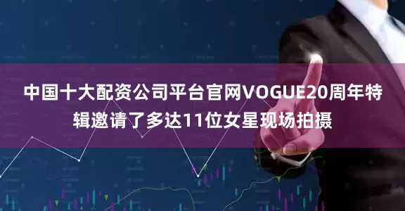 中国十大配资公司平台官网VOGUE20周年特辑邀请了多达11位女星现场拍摄