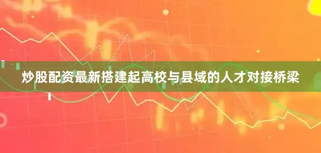 炒股配资最新搭建起高校与县域的人才对接桥梁